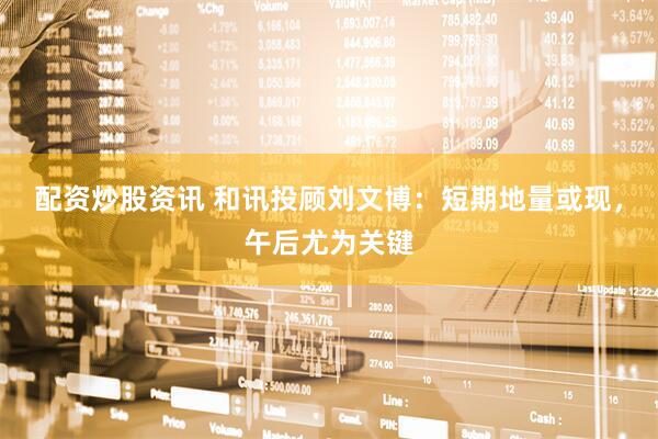 配资炒股资讯 和讯投顾刘文博：短期地量或现，午后尤为关键