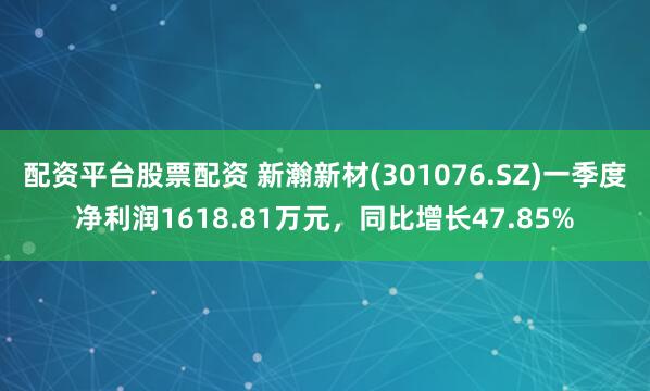 配资平台股票配资 新瀚新材(301076.SZ)一季度净利润1618.81万元，同比增长47.85%