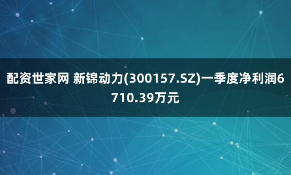 配资世家网 新锦动力(300157.SZ)一季度净利润6710.39万元