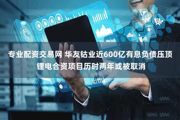 专业配资交易网 华友钴业近600亿有息负债压顶 锂电合资项目历时两年或被取消