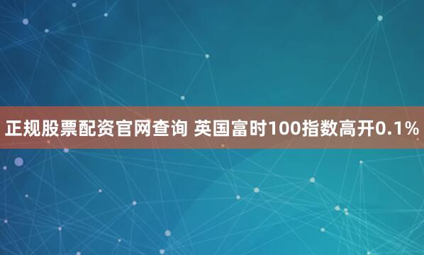正规股票配资官网查询 英国富时100指数高开0.1%
