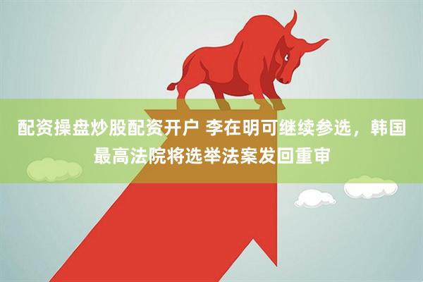 配资操盘炒股配资开户 李在明可继续参选，韩国最高法院将选举法案发回重审