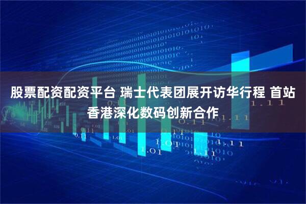 股票配资配资平台 瑞士代表团展开访华行程 首站香港深化数码创新合作