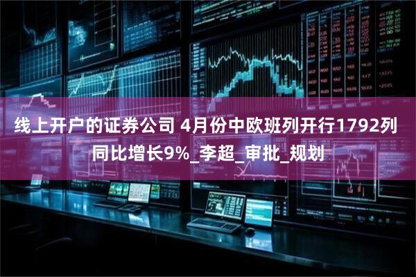 线上开户的证券公司 4月份中欧班列开行1792列 同比增长9%_李超_审批_规划