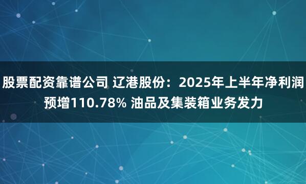 股票配资靠谱公司 辽港股份：2025年上半年净利润预增110.78% 油品及集装箱业务发力
