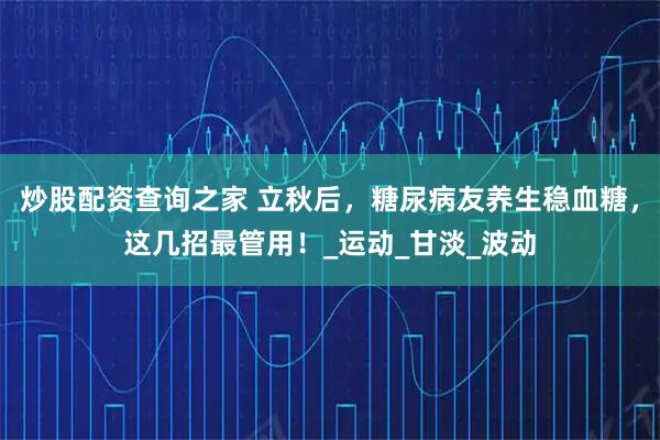 炒股配资查询之家 立秋后，糖尿病友养生稳血糖，这几招最管用！_运动_甘淡_波动