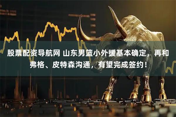 股票配资导航网 山东男篮小外援基本确定，再和弗格、皮特森沟通，有望完成签约！