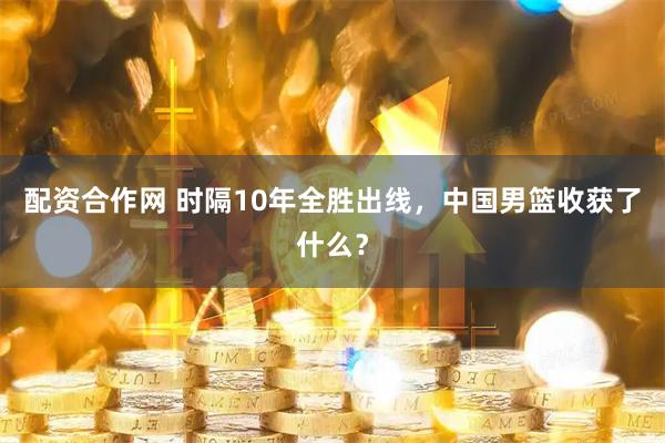 配资合作网 时隔10年全胜出线，中国男篮收获了什么？