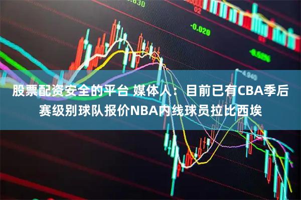 股票配资安全的平台 媒体人：目前已有CBA季后赛级别球队报价NBA内线球员拉比西埃