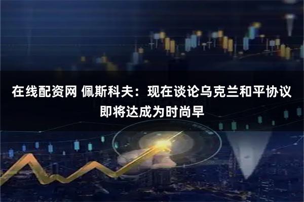在线配资网 佩斯科夫：现在谈论乌克兰和平协议即将达成为时尚早